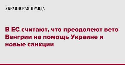 В ЕС считают, что преодолеют вето Венгрии на помощь Украине и новые санкции - pravda.com.ua - Россия - Украина - Венгрия