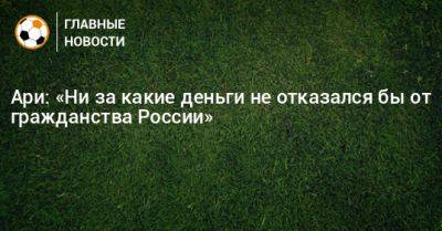 Ари: «Ни за какие деньги не отказался бы от гражданства России» - bombardir.ru - Россия