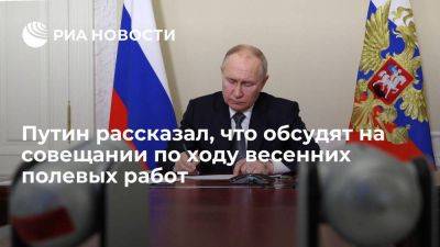 Владимир Путин - Путин: на совещании по ходу весенних полевых работ обсудят вопрос допподдержки отрасли - smartmoney.one - Россия