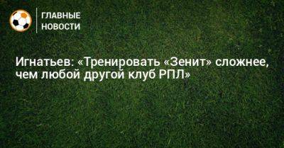 Сергей Семак - Борис Игнатьев - Игнатьев: «Тренировать «Зенит» сложнее, чем любой другой клуб РПЛ» - bombardir.ru - Англия - Уфа - Германия - Бразилия - Испания