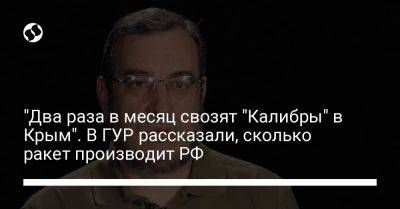 Вадим Скибицкий - "Два раза в месяц свозят "Калибры" в Крым". В ГУР рассказали, сколько ракет производит РФ - liga.net - Россия - Украина - Крым