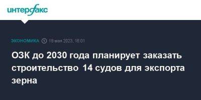 Дмитрий Сергеев - ОЗК до 2030 года планирует заказать строительство 14 судов для экспорта зерна - smartmoney.one - Москва - Новороссийск