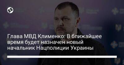 Игорь Клименко - Глава МВД Клименко: В ближайшее время будет назначен новый начальник Нацполиции Украины - liga.net - Украина