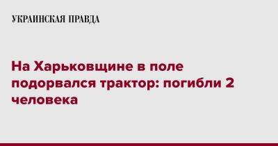 Олег Синегубов - На Харьковщине в поле подорвался трактор: погибли 2 человека - pravda.com.ua - Харьковская обл. - район Изюмский