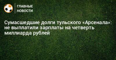 Сумасшедшие долги тульского «Арсенала»: не выплатили зарплаты на четверть миллиарда рублей - bombardir.ru - Тула - Тверь