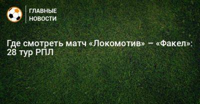 Где смотреть матч «Локомотив» – «Факел»: 28 тур РПЛ - bombardir.ru - Москва