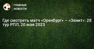 Где смотреть матч «Оренбург» – «Зенит»: 28 тур РПЛ - bombardir.ru - Оренбург