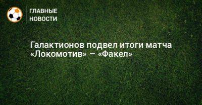 Михаил Галактионов - Галактионов подвел итоги матча «Локомотив» – «Факел» - bombardir.ru