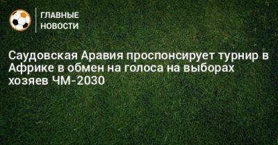 Саудовская Аравия проспонсирует турнир в Африке в обмен на голоса на выборах хозяев ЧМ-2030 - bombardir.ru - Саудовская Аравия