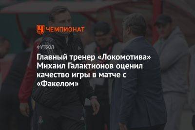 Михаил Галактионов - Главный тренер «Локомотива» Михаил Галактионов оценил качество игры в матче с «Факелом» - championat.com