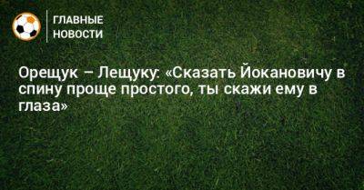 Игорь Лещук - Роман Орещук - Орещук – Лещуку: «Сказать Йокановичу в спину проще простого, ты скажи ему в глаза» - bombardir.ru