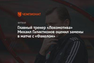 Михаил Галактионов - Главный тренер «Локомотива» Михаил Галактионов оценил замены в матче с «Факелом» - championat.com