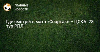 Где смотреть матч «Спартак» – ЦСКА: 28 тур РПЛ - bombardir.ru - Москва