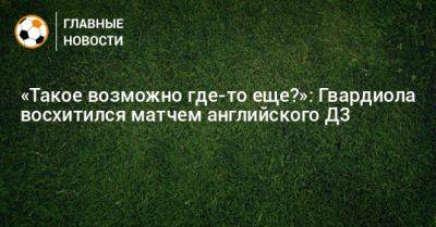 «Такое возможно где-то еще?»: Гвардиола восхитился матчем английского Д3 - bombardir.ru - Англия - Италия - Германия - Испания