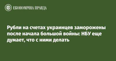 Рубли на счетах украинцев заморожены после начала большой войны: НБУ еще думает, что с ними делать - epravda.com.ua - Украина