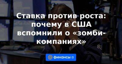 Ставка против роста: почему в США вспомнили о «зомби-компаниях» - smartmoney.one - США