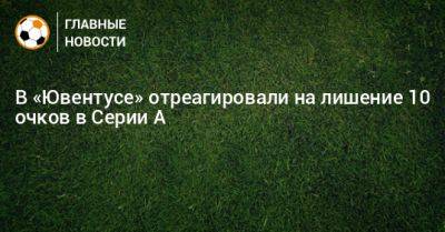 В «Ювентусе» отреагировали на лишение 10 очков в Серии А - bombardir.ru - Италия