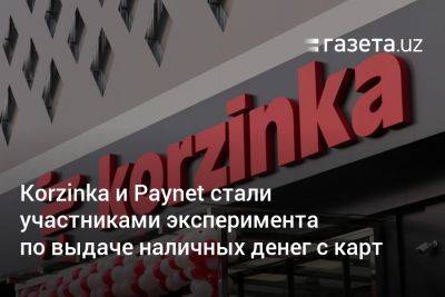 Korzinka и Paynet стали участниками эксперимента по выдаче наличных денег с карт - gazeta.uz - Узбекистан - Ташкент