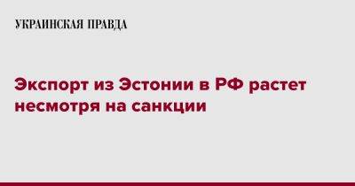 Экспорт из Эстонии в РФ растет несмотря на санкции - pravda.com.ua - Россия - Эстония