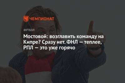 Александр Мостовой - Мостовой: возглавить команду на Кипре? Сразу нет. ФНЛ — теплее, РПЛ — это уже горячо - championat.com - Россия - Болгария - Кипр