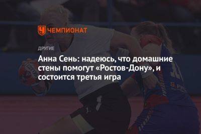 Анна Сень: надеюсь, что домашние стены помогут «Ростов-Дону» и состоится третья игра - championat.com - Москва - Россия - Ростов-На-Дону