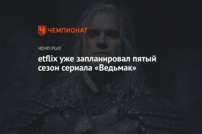 Генри Кавилл - etflix уже запланировал пятый сезон сериала «Ведьмак» - championat.com