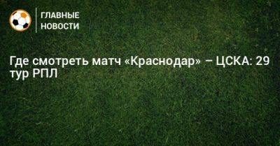 Где смотреть матч «Краснодар» – ЦСКА: 29 тур РПЛ - bombardir.ru - Краснодар