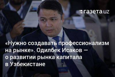 «Нужно создавать профессионализм на рынке». Одилбек Исаков — о развитии рынка капитала в Узбекистане - gazeta.uz - США - Узбекистан - Лондон