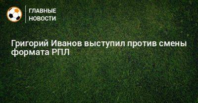 Григорий Иванов - Григорий Иванов выступил против смены формата РПЛ - bombardir.ru