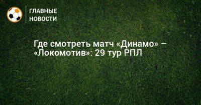 Где смотреть матч «Динамо» – «Локомотив»: 29 тур РПЛ - bombardir.ru - Москва