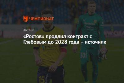 Данил Глебов - «Ростов» продлил контракт с Глебовым до 2028 года – источник - championat.com - Россия