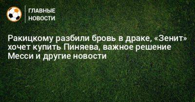 Ракицкому разбили бровь в драке, «Зенит» хочет купить Пиняева, важное решение Месси и другие новости - bombardir.ru