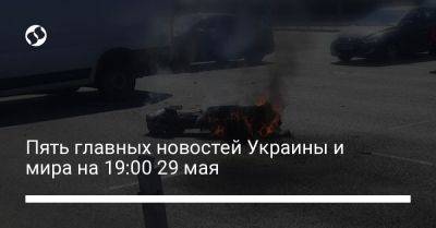 Александр Сырский - Кирилл Буданов - Пять главных новостей Украины и мира на 19:00 29 мая - liga.net - Россия - Украина - Киев - Крым - Одесса - Хмельницкая обл.