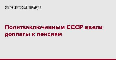 Политзаключенным СССР ввели доплаты к пенсиям - pravda.com.ua - Украина