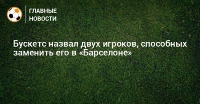 Серхио Бускетс - Бускетс назвал двух игроков, способных заменить его в «Барселоне» - bombardir.ru