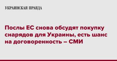 Послы ЕС снова обсудят покупку снарядов для Украины, есть шанс на договоренность – СМИ - pravda.com.ua - Украина - Франция