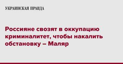 Россияне свозят в оккупацию криминалитет, чтобы накалить обстановку – Маляр - pravda.com.ua