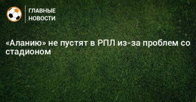 «Аланию» не пустят в РПЛ из-за проблем со стадионом - bombardir.ru - респ. Алания