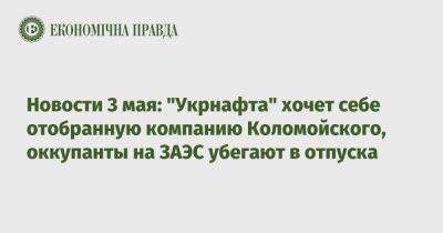 Экономические новости 3 мая: "Укрнафта" хочет себе отобранную компанию Коломойского, оккупанты на ЗАЭС убегают в отпуска - epravda.com.ua - Украина