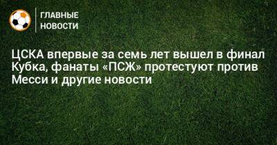 ЦСКА впервые за семь лет вышел в финал Кубка, фанаты «ПСЖ» протестуют против Месси и другие новости - bombardir.ru - Россия - Екатеринбург