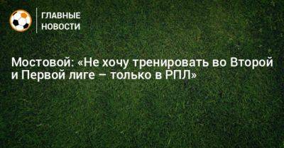 Александр Мостовой - Мостовой: «Не хочу тренировать во Второй и Первой лиге – только в РПЛ» - bombardir.ru - Россия - Испания