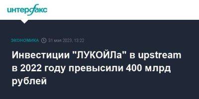 Инвестиции "ЛУКОЙЛа" в upstream в 2022 году превысили 400 млрд рублей - smartmoney.one - Москва
