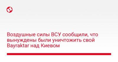 Воздушные силы ВСУ сообщили, что вынуждены были уничтожить свой Bayraktar над Киевом - liga.net - Украина - Киев - Киевская обл.