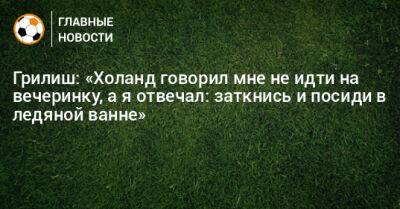 Джон Грилиш - Грилиш: «Холанд говорил мне не идти на вечеринку, а я отвечал: заткнись и посиди в ледяной ванне» - bombardir.ru