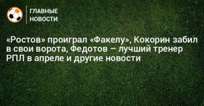 «Ростов» проиграл «Факелу», Кокорин забил в свои ворота, Федотов – лучший тренер РПЛ в апреле и другие новости - bombardir.ru - Россия