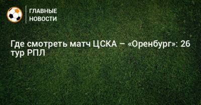 Где смотреть матч ЦСКА – «Оренбург»: 26 тур РПЛ - bombardir.ru - Москва - Оренбург