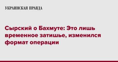 Александр Сырский - Сырский о Бахмуте: Это лишь временное затишье, изменился формат операции - pravda.com.ua