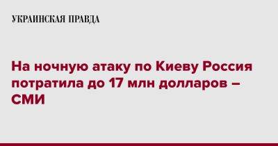 На ночную атаку по Киеву Россия потратила до 17 млн долларов – СМИ - pravda.com.ua - Россия - Украина - Киев