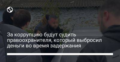 За коррупцию будут судить правоохранителя, который выбросил деньги во время задержания - liga.net - Украина - Киев - Одесская обл.