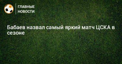 Роман Бабаев - Бабаев назвал самый яркий матч ЦСКА в сезоне - bombardir.ru
